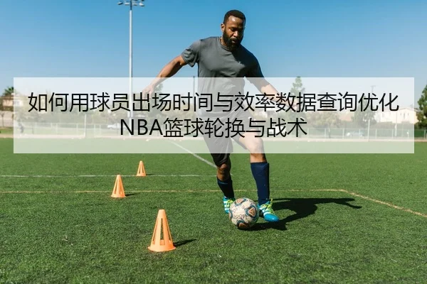 如何用球员出场时间与效率数据查询优化NBA篮球轮换与战术